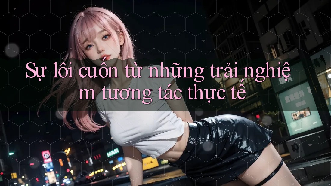 Sự lôi cuốn từ những trải nghiệm tương tác thực tế Sự lôi cuốn từ những trải nghiệm tương tác thực tế