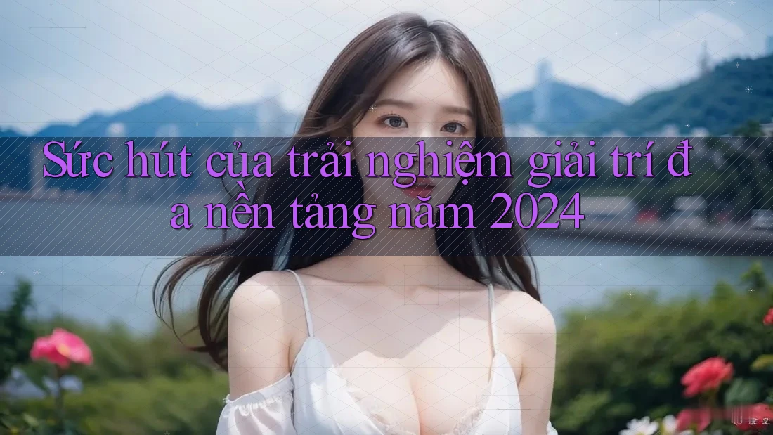 Sức hút của trải nghiệm giải trí đa nền tảng năm 2024 Sức hút của trải nghiệm giải trí đa nền tảng năm 2024