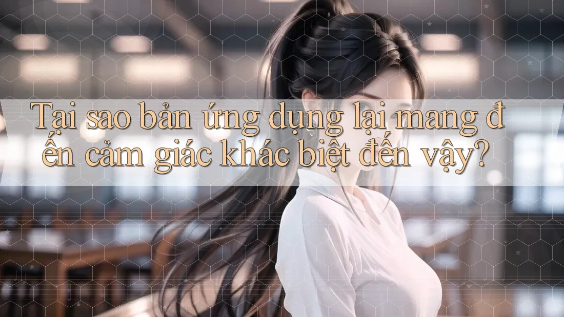 Tại sao bản ứng dụng lại mang đến cảm giác khác biệt đến vậy? Tại sao bản ứng dụng lại mang đến cảm giác khác biệt đến vậy?