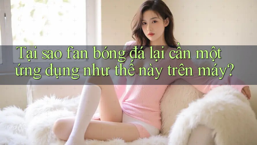 Tại sao fan bóng đá lại cần một ứng dụng như thế này trên máy?
