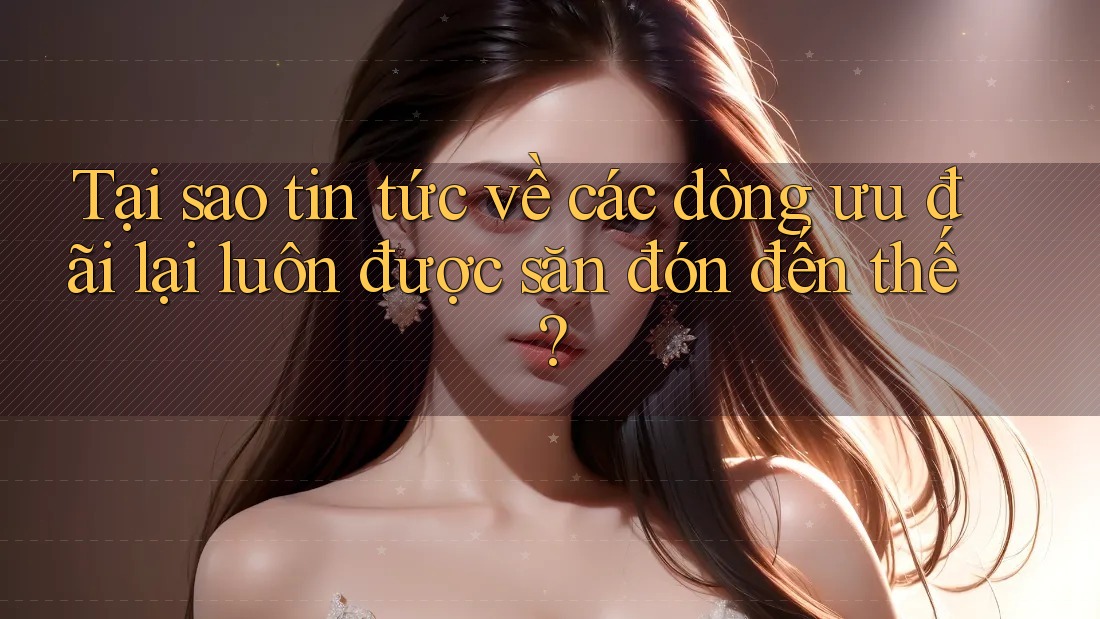 Tại sao tin tức về các dòng ưu đãi lại luôn được săn đón đến thế? Tại sao tin tức về các dòng ưu đãi lại luôn được săn đón đến thế?