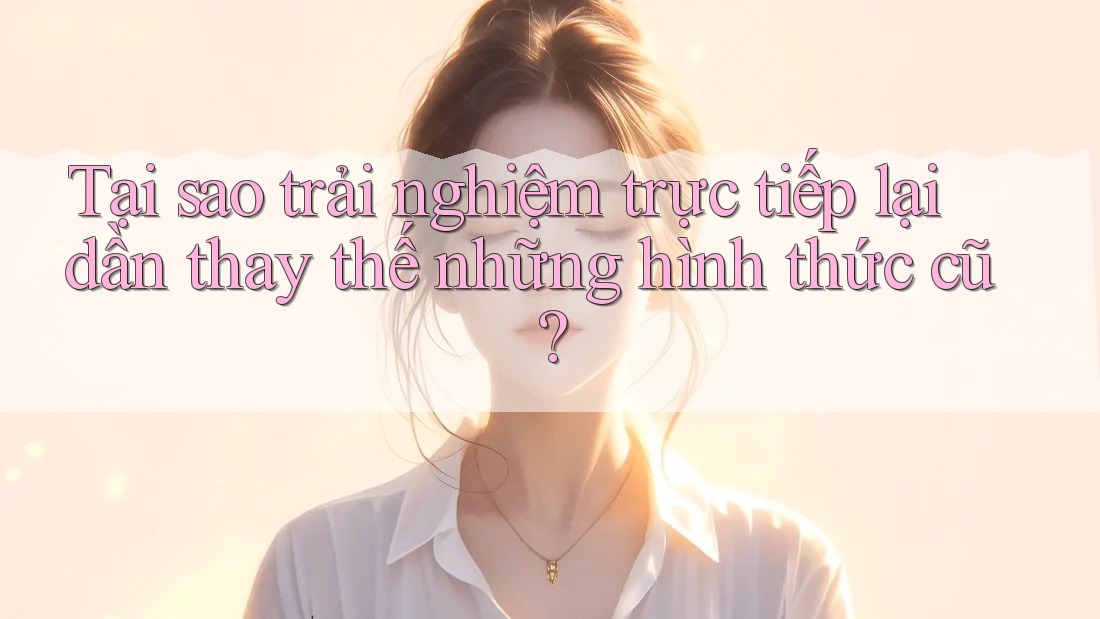 Tại sao trải nghiệm trực tiếp lại dần thay thế những hình thức cũ? Tại sao trải nghiệm trực tiếp lại dần thay thế những hình thức cũ?