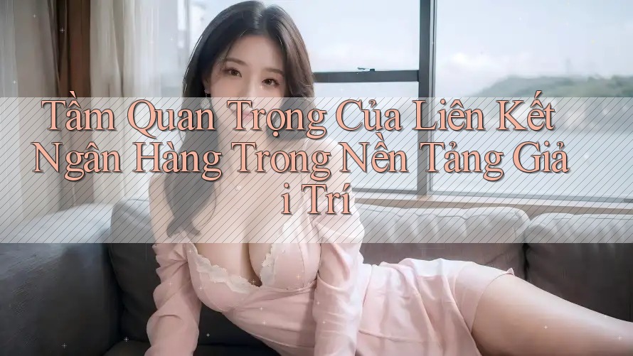 Tầm Quan Trọng Của Liên Kết Ngân Hàng Trong Nền Tảng Giải Trí
