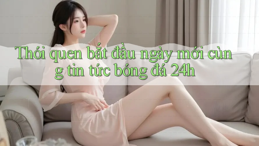 Thói quen bắt đầu ngày mới cùng tin tức bóng đá 24h Thói quen bắt đầu ngày mới cùng tin tức bóng đá 24h
