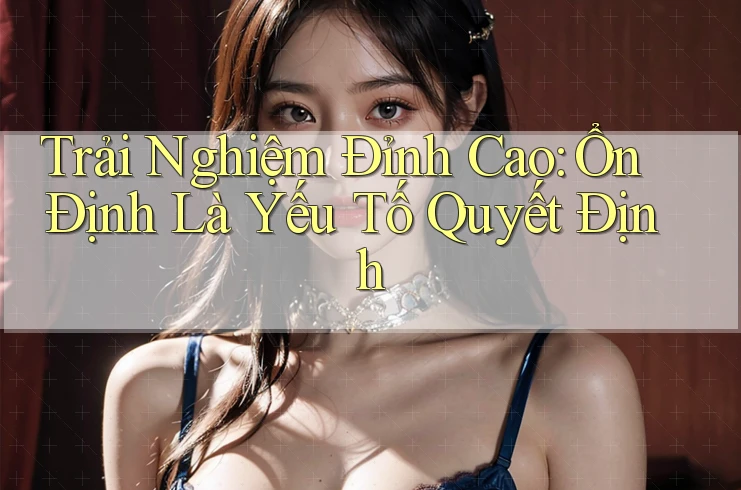 Trải Nghiệm Đỉnh Cao: Ổn Định Là Yếu Tố Quyết Định