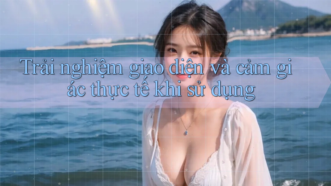 Trải nghiệm giao diện và cảm giác thực tế khi sử dụng Trải nghiệm giao diện và cảm giác thực tế khi sử dụng