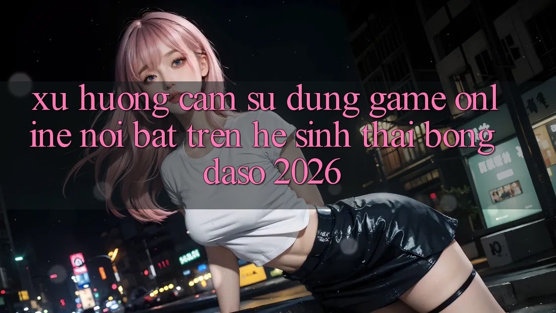 Xu Hướng Cảm sử dụng Game Online Nổi Bật Trên Hệ Sinh Thái Bongdaso 2026 Xu Hướng Cảm sử dụng Game Online Nổi Bật Trên Hệ Sinh Thái Bongdaso 2026