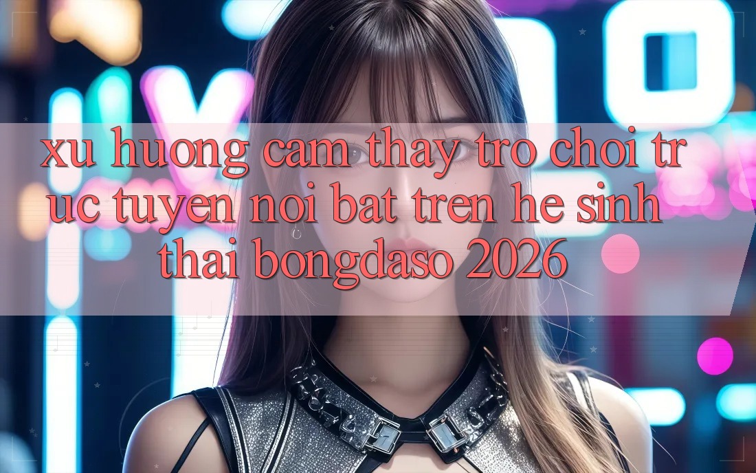Xu Hướng Cảm thấy Trò chơi trực tuyến Nổi Bật Trên Hệ Sinh Thái Bongdaso 2026 Xu Hướng Cảm thấy Trò chơi trực tuyến Nổi Bật Trên Hệ Sinh Thái Bongdaso 2026