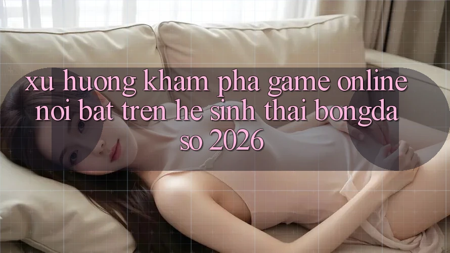 Xu Hướng Khám phá Game Online Nổi Bật Trên Hệ Sinh Thái Bongdaso 2026 Xu Hướng Khám phá Game Online Nổi Bật Trên Hệ Sinh Thái Bongdaso 2026