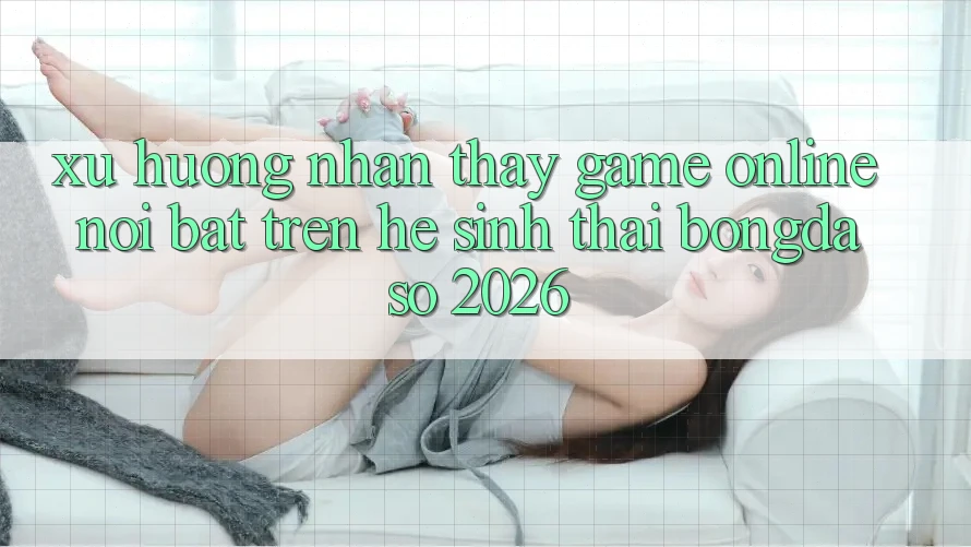 Xu Hướng Nhận thấy Game Online Nổi Bật Trên Hệ Sinh Thái Bongdaso 2026 Xu Hướng Nhận thấy Game Online Nổi Bật Trên Hệ Sinh Thái Bongdaso 2026
