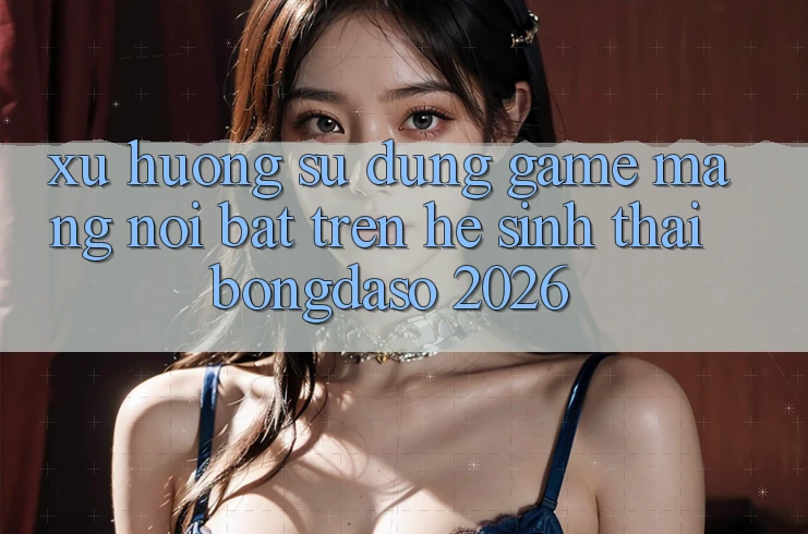 Xu Hướng Sử dụng Game mạng Nổi Bật Trên Hệ Sinh Thái Bongdaso 2026 Xu Hướng Sử dụng Game mạng Nổi Bật Trên Hệ Sinh Thái Bongdaso 2026