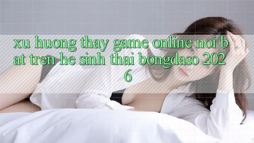 Xu Hướng Thấy Game Online Nổi Bật Trên Hệ Sinh Thái Bongdaso 2026 Xu Hướng Thấy Game Online Nổi Bật Trên Hệ Sinh Thái Bongdaso 2026