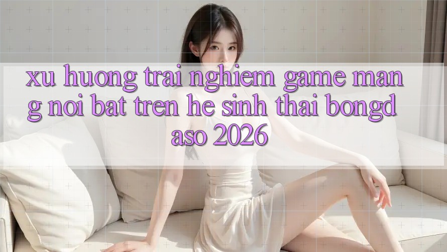 Xu Hướng Trải Nghiệm Game mạng Nổi Bật Trên Hệ Sinh Thái Bongdaso 2026 Xu Hướng Trải Nghiệm Game mạng Nổi Bật Trên Hệ Sinh Thái Bongdaso 2026